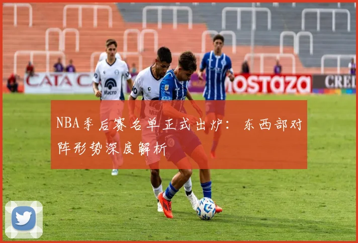 NBA季后赛名单正式出炉:东西部对阵形势深度解析