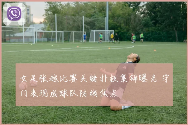 女足张越比赛关键扑救集锦曝光 守门表现成球队防线焦点
