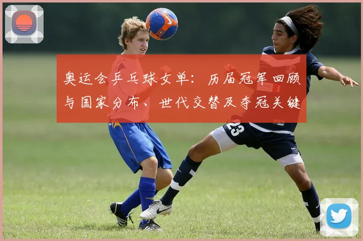 奥运会乒乓球女单：历届冠军回顾与国家分布、世代交替及夺冠关键节点