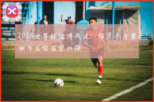 2018世界杯赌博风波：球员参与案例与后续监管加强