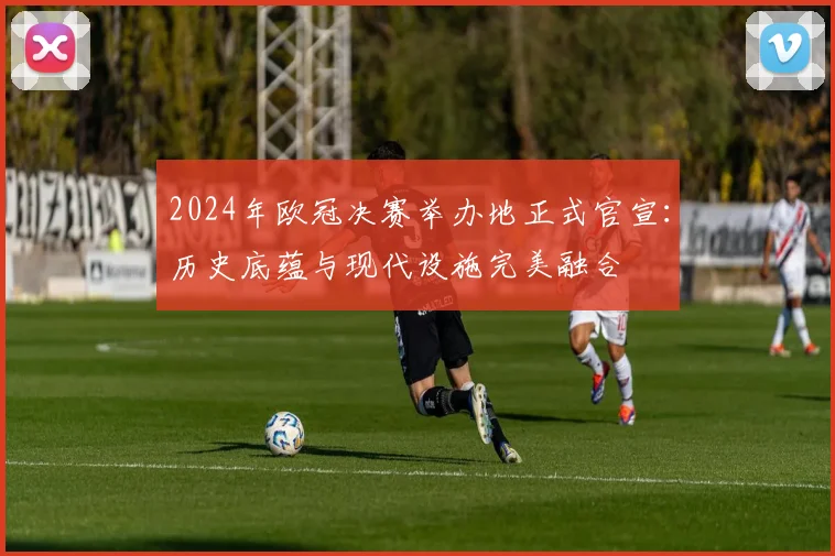 2024年欧冠决赛举办地正式官宣：历史底蕴与现代设施完美融合