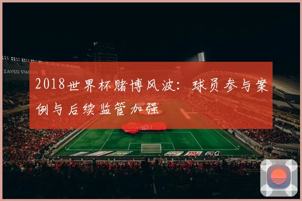 2018世界杯赌博风波：球员参与案例与后续监管加强