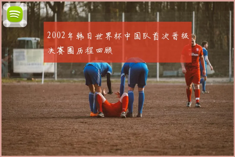 2002年韩日世界杯中国队首次晋级决赛圈历程回顾