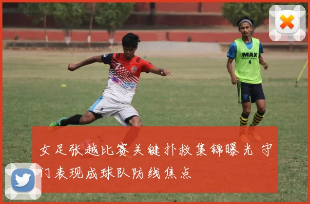 女足张越比赛关键扑救集锦曝光 守门表现成球队防线焦点