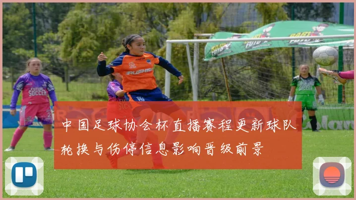 中国足球协会杯直播赛程更新球队轮换与伤停信息影响晋级前景